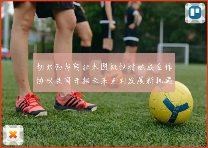 切尔西与阿拉木图凯拉特达成合作协议共同开拓未来互利发展新机遇