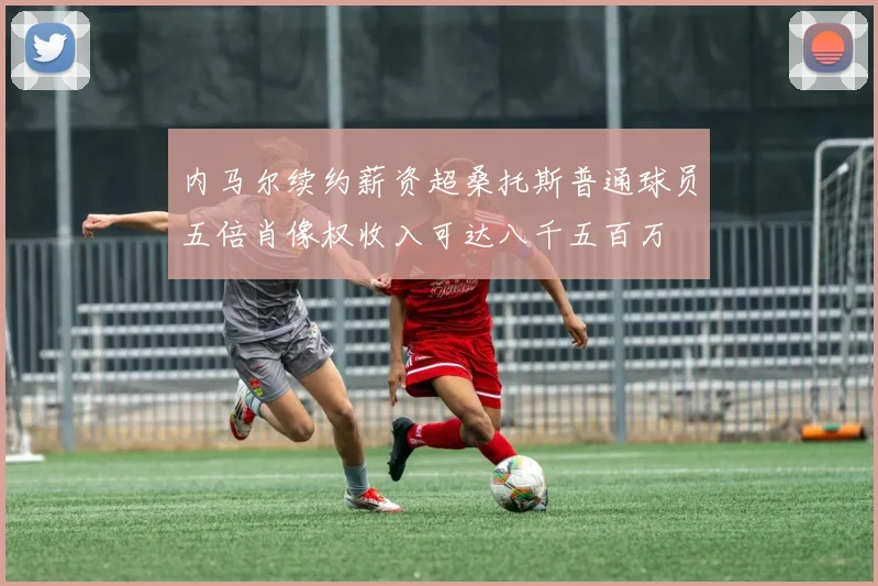 内马尔续约薪资超桑托斯普通球员五倍肖像权收入可达八千五百万