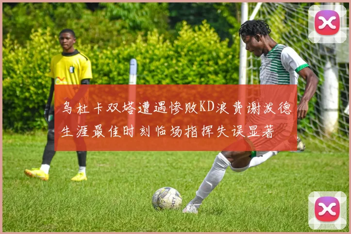 乌杜卡双塔遭遇惨败KD浪费谢泼德生涯最佳时刻临场指挥失误显著