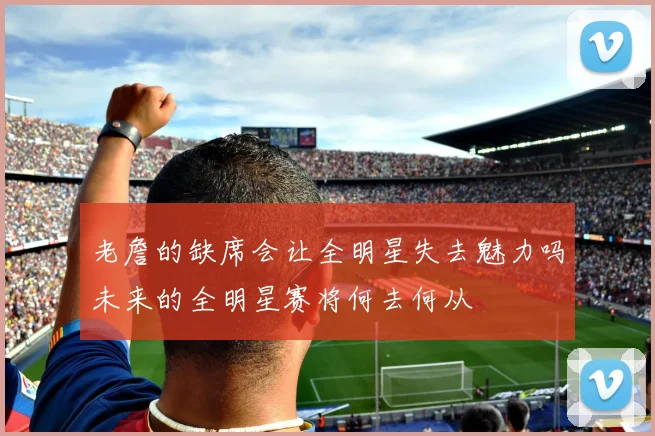 老詹的缺席会让全明星失去魅力吗未来的全明星赛将何去何从