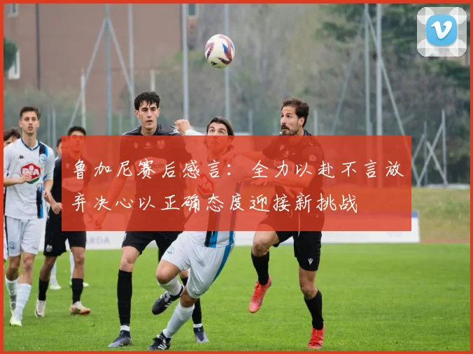 鲁加尼赛后感言：全力以赴不言放弃决心以正确态度迎接新挑战