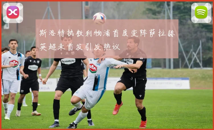 斯洛特执教利物浦首度变阵萨拉赫英超未首发引发热议
