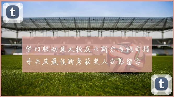 梦幻联动康大校友卡斯尔与佩奇携手共庆最佳新秀获奖人合影留念