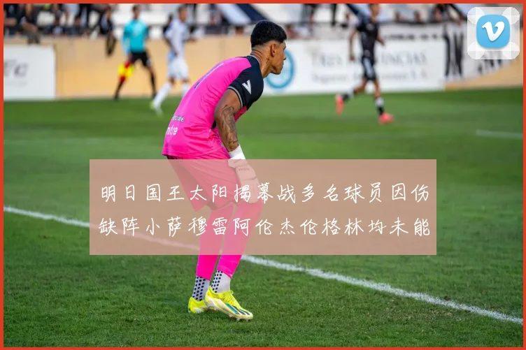 明日国王太阳揭幕战多名球员因伤缺阵小萨穆雷阿伦杰伦格林均未能出战