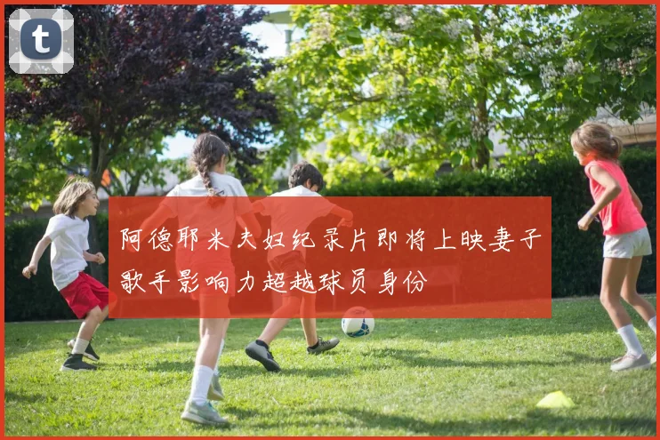 阿德耶米夫妇纪录片即将上映妻子歌手影响力超越球员身份