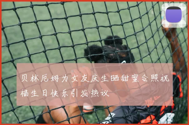 贝林厄姆为女友庆生晒甜蜜合照祝福生日快乐引发热议