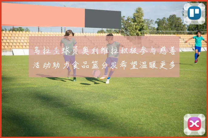 乌拉圭球员奥利维拉积极参与慈善活动助力食品篮分发希望温暖更多需要帮助的人