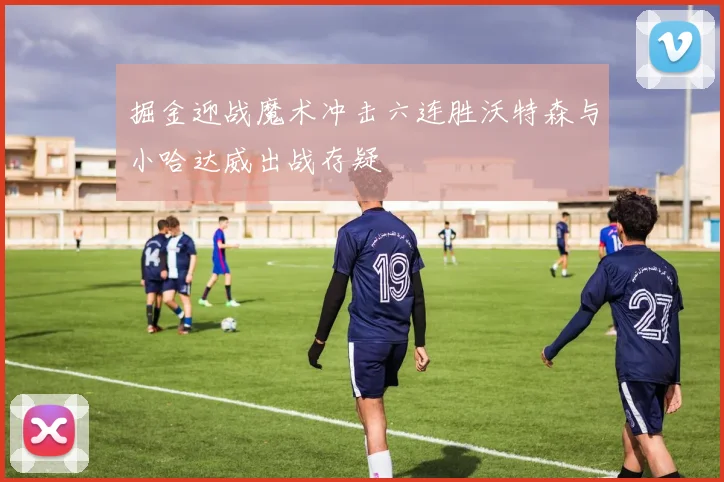 掘金迎战魔术冲击六连胜沃特森与小哈达威出战存疑