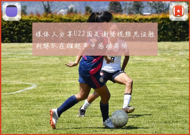 媒体人分享U22国足谢场视频见证胜利球队在雄起声中感动离场