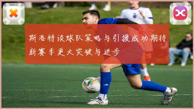 斯洛特谈球队策略与引援成功期待新赛季更大突破与进步